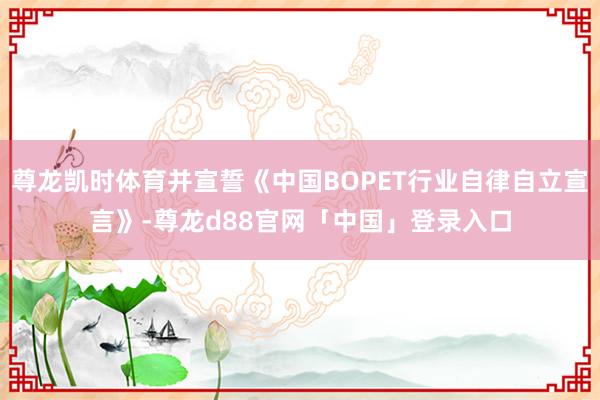 尊龙凯时体育并宣誓《中国BOPET行业自律自立宣言》-尊龙d88官网「中国」登录入口