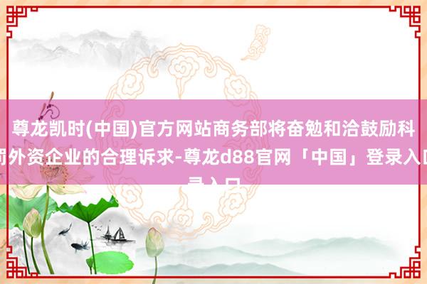 尊龙凯时(中国)官方网站商务部将奋勉和洽鼓励科罚外资企业的合理诉求-尊龙d88官网「中国」登录入口