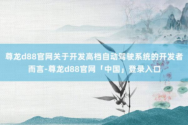 尊龙d88官网关于开发高档自动驾驶系统的开发者而言-尊龙d88官网「中国」登录入口