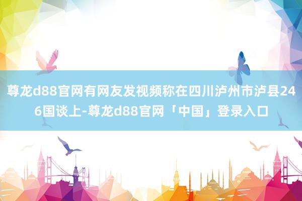 尊龙d88官网有网友发视频称在四川泸州市泸县246国谈上-尊龙d88官网「中国」登录入口