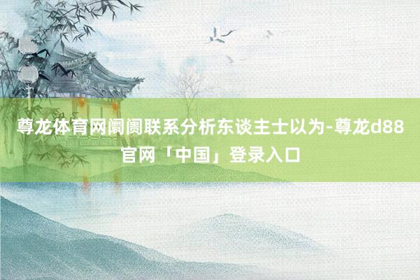 尊龙体育网阛阓联系分析东谈主士以为-尊龙d88官网「中国」登录入口