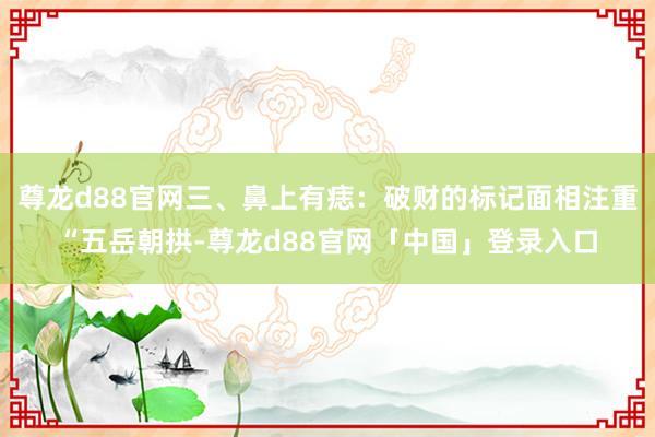 尊龙d88官网三、鼻上有痣：破财的标记面相注重“五岳朝拱-尊龙d88官网「中国」登录入口