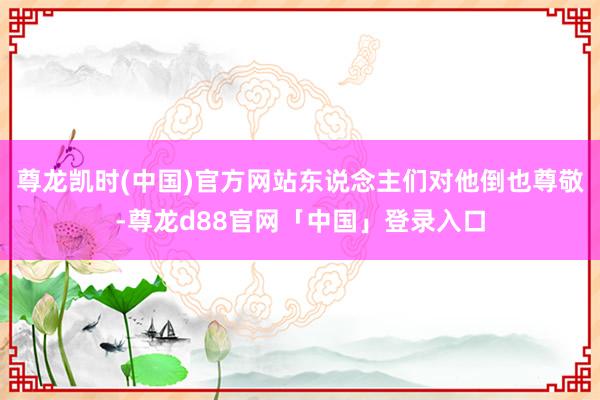 尊龙凯时(中国)官方网站东说念主们对他倒也尊敬-尊龙d88官网「中国」登录入口