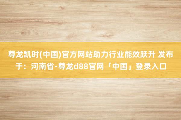 尊龙凯时(中国)官方网站助力行业能效跃升 发布于：河南省-尊龙d88官网「中国」登录入口