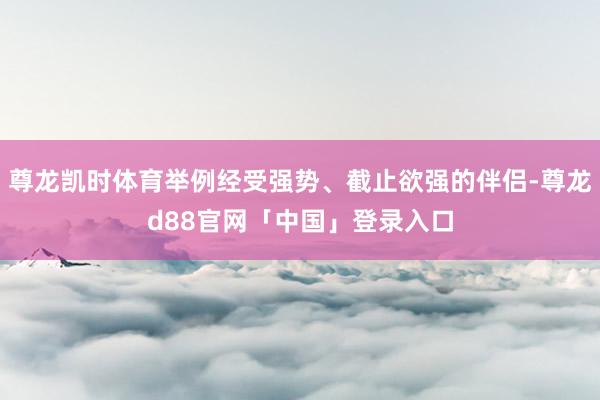 尊龙凯时体育举例经受强势、截止欲强的伴侣-尊龙d88官网「中国」登录入口