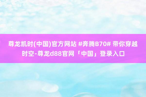 尊龙凯时(中国)官方网站 #奔腾B70# 带你穿越时空-尊龙d88官网「中国」登录入口