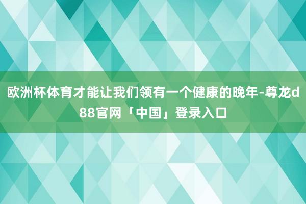 欧洲杯体育才能让我们领有一个健康的晚年-尊龙d88官网「中国」登录入口