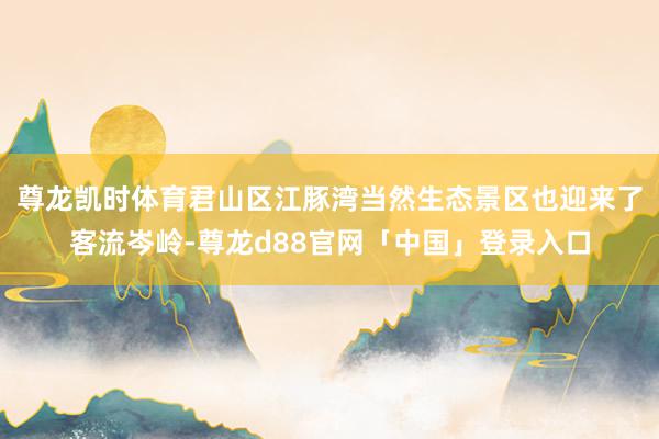 尊龙凯时体育君山区江豚湾当然生态景区也迎来了客流岑岭-尊龙d88官网「中国」登录入口