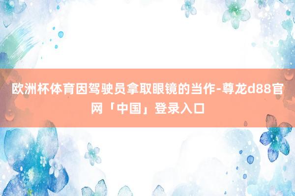 欧洲杯体育因驾驶员拿取眼镜的当作-尊龙d88官网「中国」登录入口