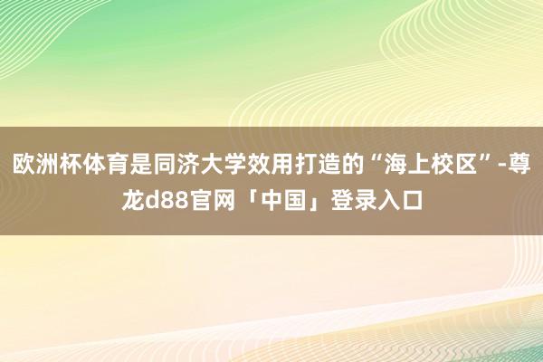 欧洲杯体育是同济大学效用打造的“海上校区”-尊龙d88官网「中国」登录入口