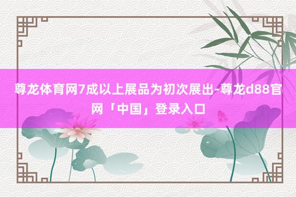 尊龙体育网7成以上展品为初次展出-尊龙d88官网「中国」登录入口