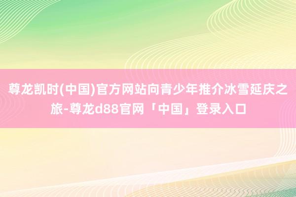 尊龙凯时(中国)官方网站向青少年推介冰雪延庆之旅-尊龙d88官网「中国」登录入口