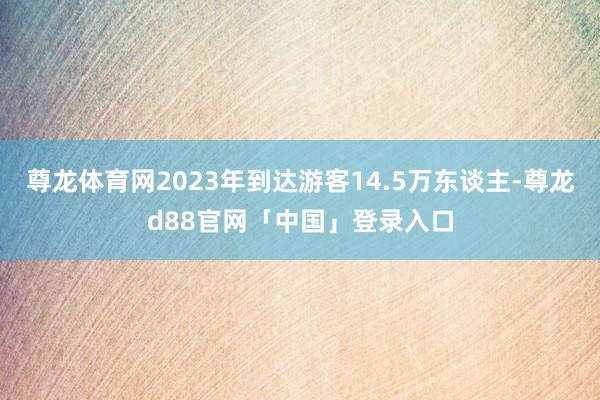 尊龙体育网2023年到达游客14.5万东谈主-尊龙d88官网「中国」登录入口