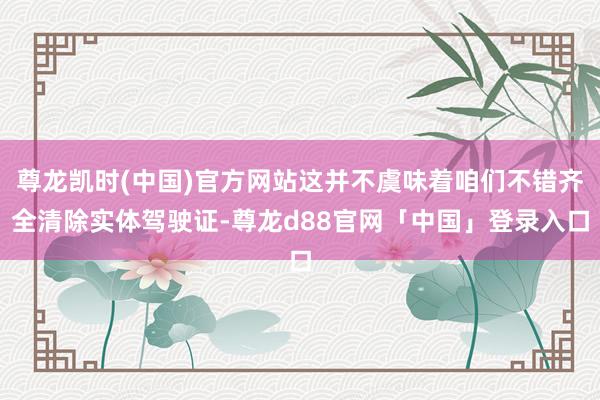 尊龙凯时(中国)官方网站这并不虞味着咱们不错齐全清除实体驾驶证-尊龙d88官网「中国」登录入口