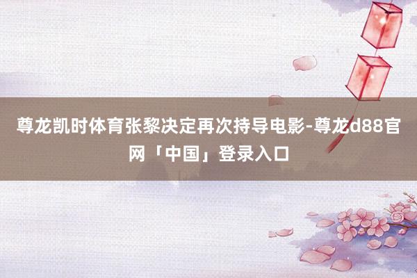 尊龙凯时体育张黎决定再次持导电影-尊龙d88官网「中国」登录入口