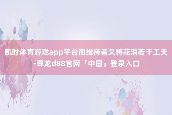 凯时体育游戏app平台而维持者又将花消若干工夫-尊龙d88官网「中国」登录入口
