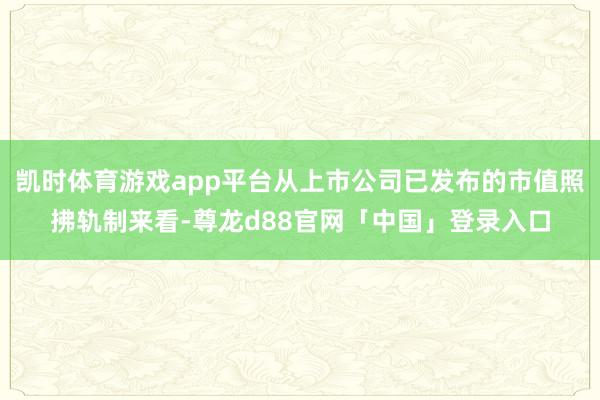 凯时体育游戏app平台从上市公司已发布的市值照拂轨制来看-尊龙d88官网「中国」登录入口