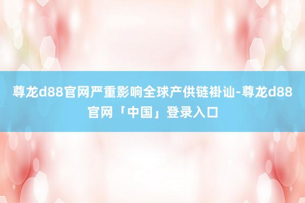 尊龙d88官网严重影响全球产供链褂讪-尊龙d88官网「中国」登录入口