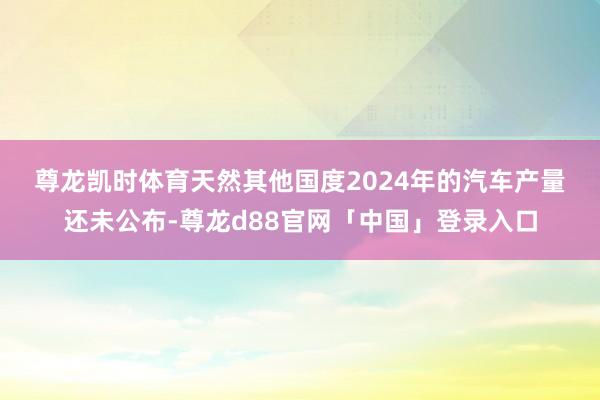 尊龙凯时体育　　天然其他国度2024年的汽车产量还未公布-尊龙d88官网「中国」登录入口