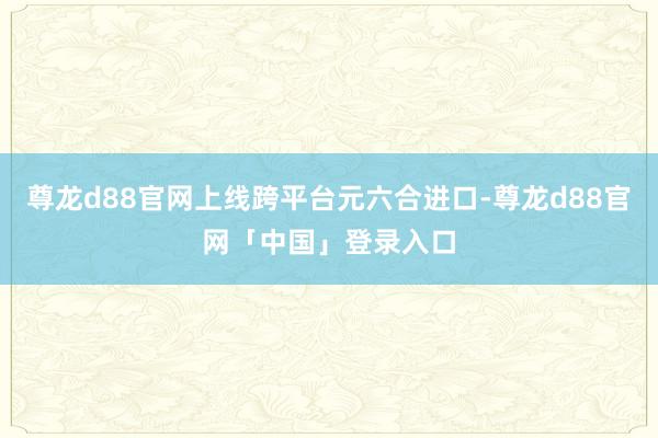 尊龙d88官网上线跨平台元六合进口-尊龙d88官网「中国」登录入口
