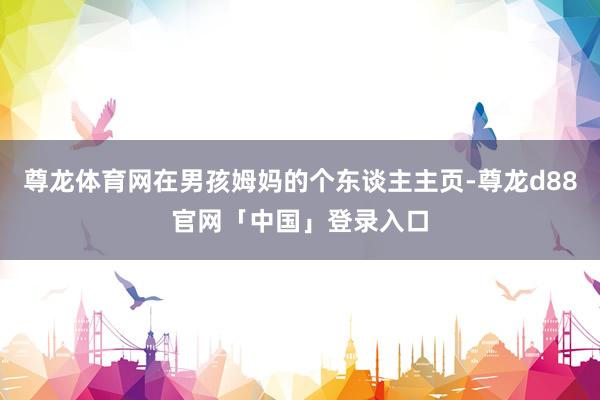 尊龙体育网在男孩姆妈的个东谈主主页-尊龙d88官网「中国」登录入口