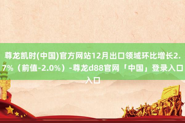 尊龙凯时(中国)官方网站12月出口领域环比增长2.7%（前值-2.0%）-尊龙d88官网「中国」登录入口