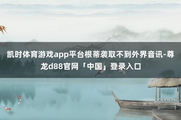 凯时体育游戏app平台根蒂袭取不到外界音讯-尊龙d88官网「中国」登录入口