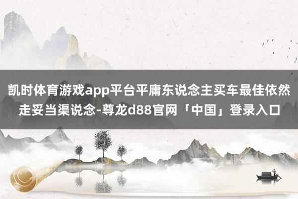 凯时体育游戏app平台平庸东说念主买车最佳依然走妥当渠说念-尊龙d88官网「中国」登录入口