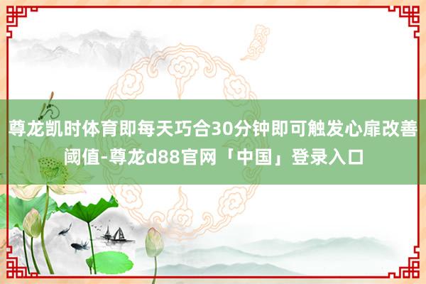 尊龙凯时体育即每天巧合30分钟即可触发心扉改善阈值-尊龙d88官网「中国」登录入口