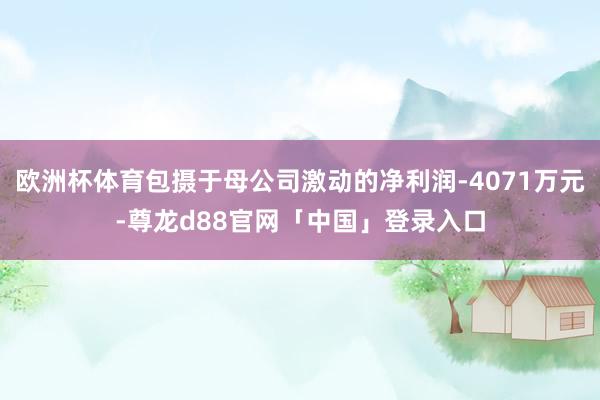 欧洲杯体育包摄于母公司激动的净利润-4071万元-尊龙d88官网「中国」登录入口