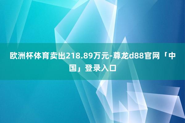 欧洲杯体育卖出218.89万元-尊龙d88官网「中国」登录入口