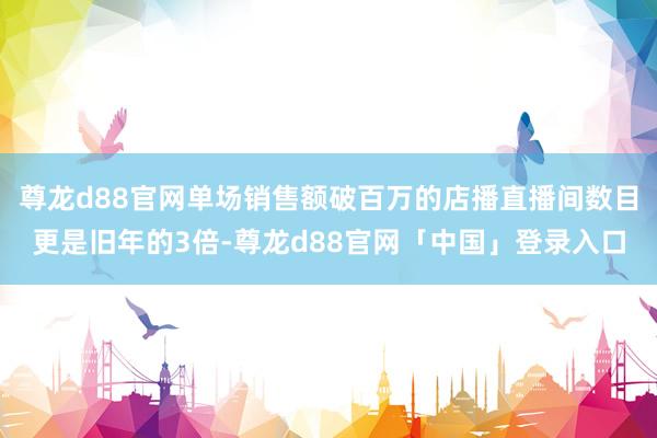 尊龙d88官网单场销售额破百万的店播直播间数目更是旧年的3倍-尊龙d88官网「中国」登录入口