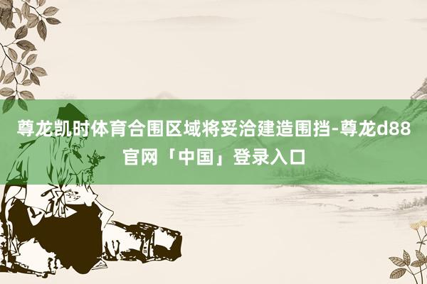 尊龙凯时体育合围区域将妥洽建造围挡-尊龙d88官网「中国」登录入口