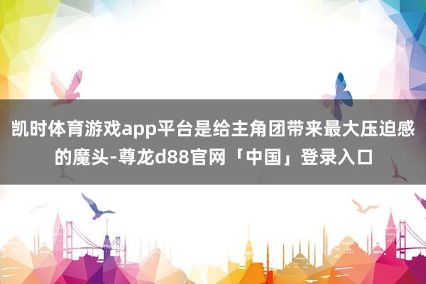凯时体育游戏app平台是给主角团带来最大压迫感的魔头-尊龙d88官网「中国」登录入口