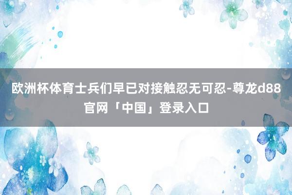 欧洲杯体育士兵们早已对接触忍无可忍-尊龙d88官网「中国」登录入口