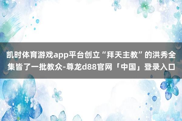 凯时体育游戏app平台创立“拜天主教”的洪秀全集皆了一批教众-尊龙d88官网「中国」登录入口