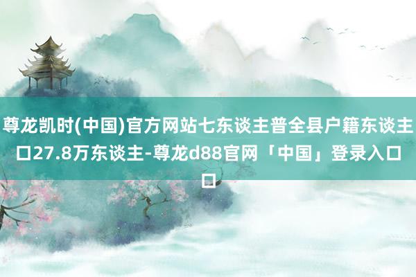 尊龙凯时(中国)官方网站七东谈主普全县户籍东谈主口27.8万东谈主-尊龙d88官网「中国」登录入口