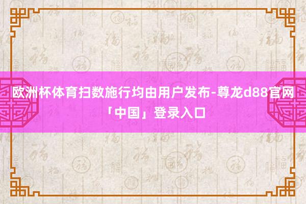 欧洲杯体育扫数施行均由用户发布-尊龙d88官网「中国」登录入口