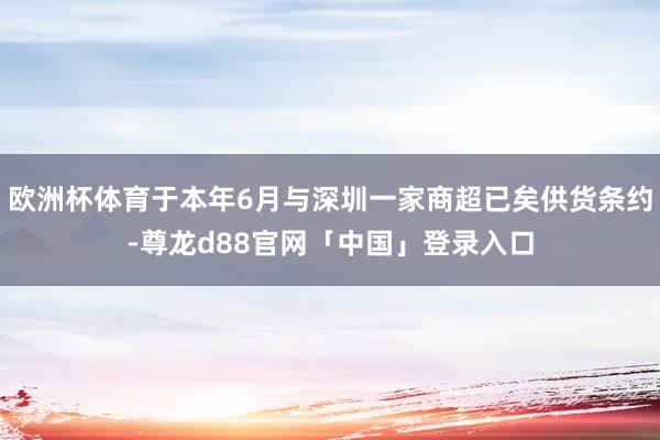 欧洲杯体育于本年6月与深圳一家商超已矣供货条约-尊龙d88官网「中国」登录入口