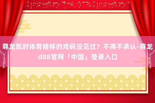 尊龙凯时体育啥样的戏码没见过？不得不承认-尊龙d88官网「中国」登录入口
