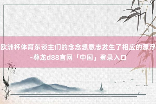 欧洲杯体育东谈主们的念念想意志发生了相应的漂浮-尊龙d88官网「中国」登录入口
