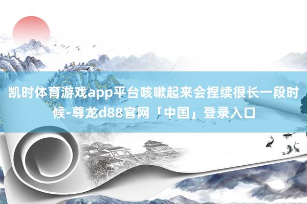 凯时体育游戏app平台咳嗽起来会捏续很长一段时候-尊龙d88官网「中国」登录入口