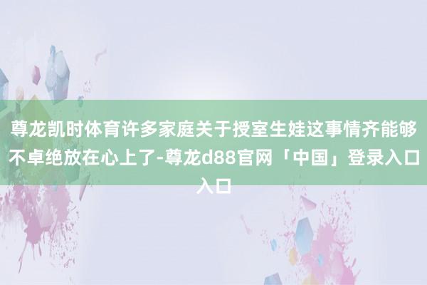 尊龙凯时体育许多家庭关于授室生娃这事情齐能够不卓绝放在心上了-尊龙d88官网「中国」登录入口
