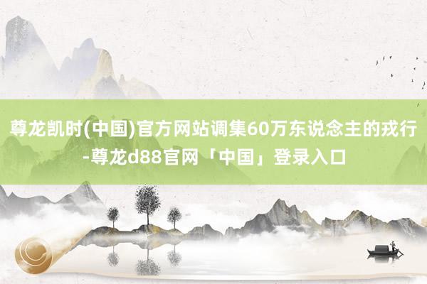 尊龙凯时(中国)官方网站调集60万东说念主的戎行-尊龙d88官网「中国」登录入口