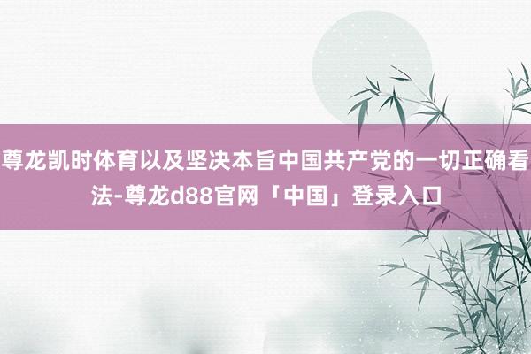 尊龙凯时体育以及坚决本旨中国共产党的一切正确看法-尊龙d88官网「中国」登录入口