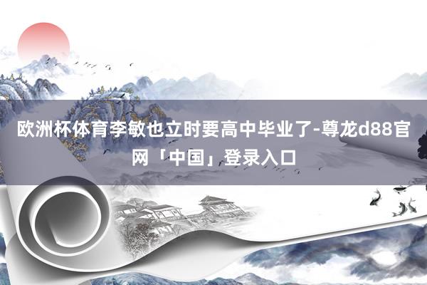 欧洲杯体育李敏也立时要高中毕业了-尊龙d88官网「中国」登录入口