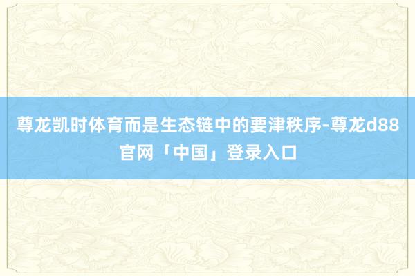 尊龙凯时体育而是生态链中的要津秩序-尊龙d88官网「中国」登录入口