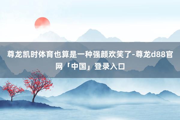 尊龙凯时体育也算是一种强颜欢笑了-尊龙d88官网「中国」登录入口