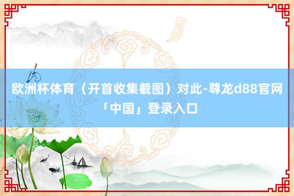 欧洲杯体育（开首收集截图）对此-尊龙d88官网「中国」登录入口