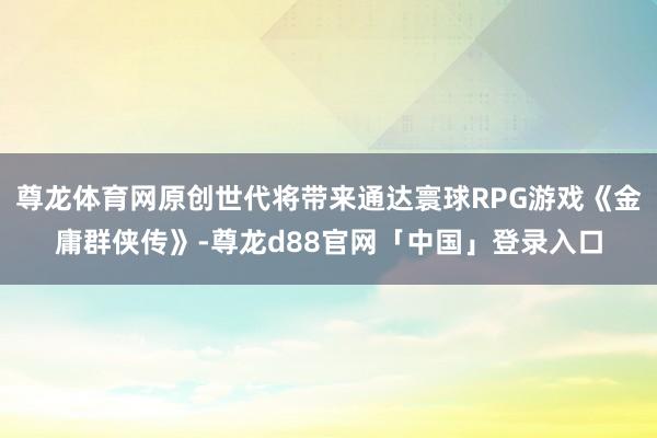 尊龙体育网原创世代将带来通达寰球RPG游戏《金庸群侠传》-尊龙d88官网「中国」登录入口